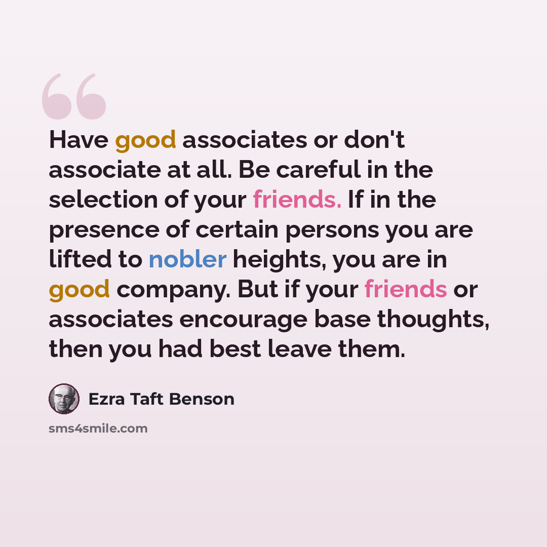 “Have good associates or don't associate at all. Be careful in the selection of your friends. If in the presence of certain persons you are lifted to nobler heights, you are in good company. But if your friends or associates encourage base thoughts, then you had best leave them.” quote by Ezra Taft Benson