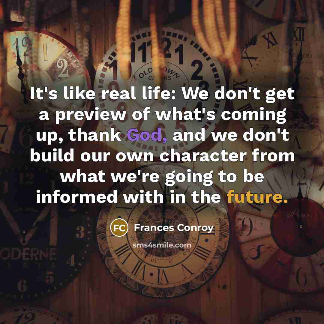 “It's like real life: We don't get a preview of what's coming up, thank God, and we don't build our own character from what we're going to be informed with in the future.” quote by Frances Conroy