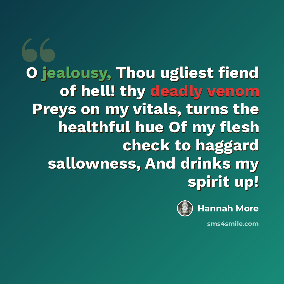 “O jealousy, Thou ugliest fiend of hell! thy deadly venom Preys on my vitals, turns the healthful hue Of my flesh check to haggard sallowness, And drinks my spirit up!” quote by Hannah More