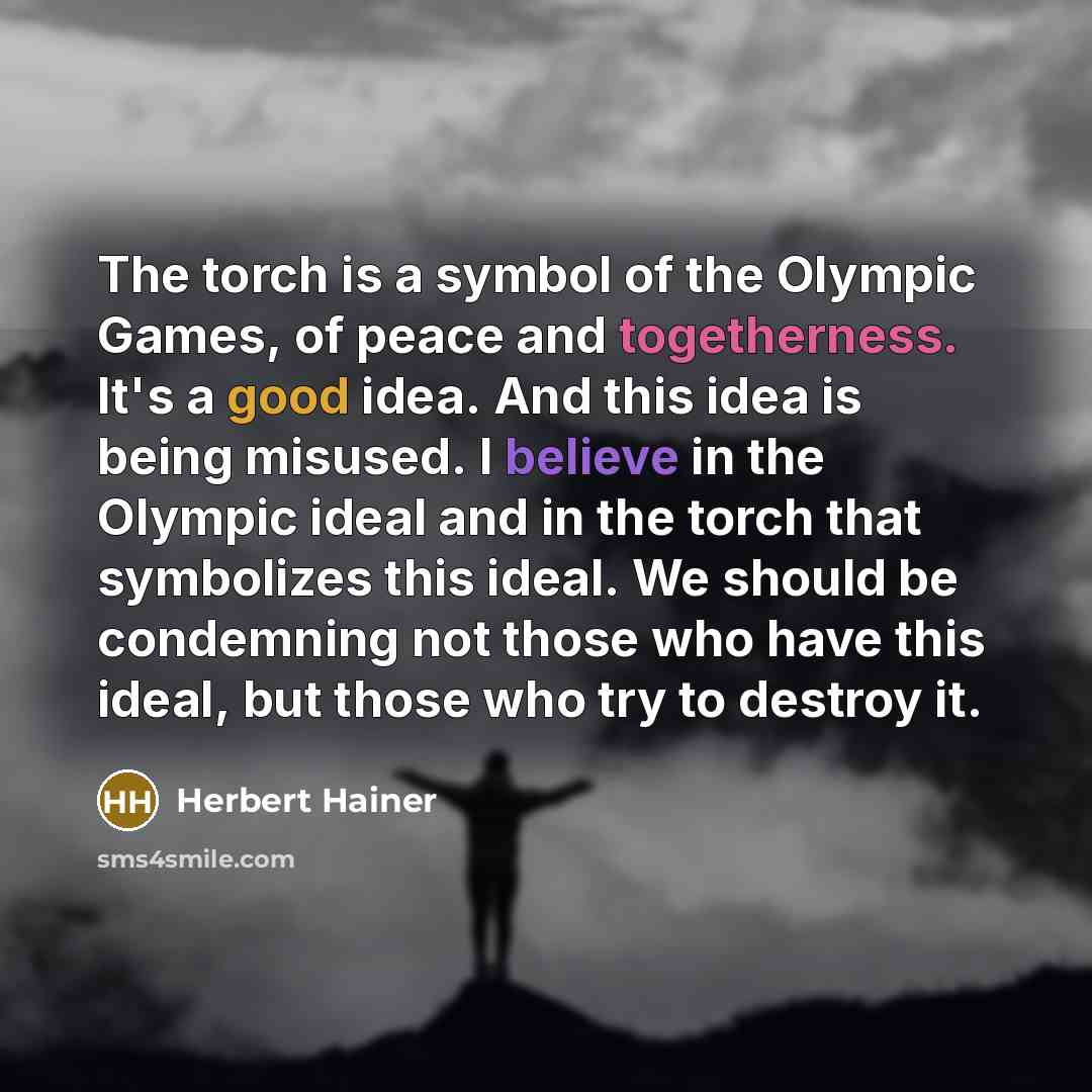 “The torch is a symbol of the Olympic Games, of peace and togetherness. It's a good idea. And this idea is being misused. I believe in the Olympic ideal and in the torch that symbolizes this ideal. We should be condemning not those who have this ideal, but those who try to destroy it.” quote by Herbert Hainer