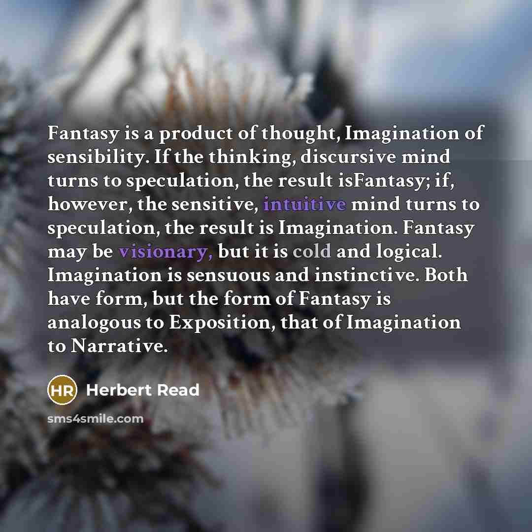 “Fantasy is a product of thought, Imagination of sensibility. If the thinking, discursive mind turns to speculation, the result isFantasy; if, however, the sensitive, intuitive mind turns to speculation, the result is Imagination. Fantasy may be visionary, but it is cold and logical. Imagination is…” quote by Herbert Read