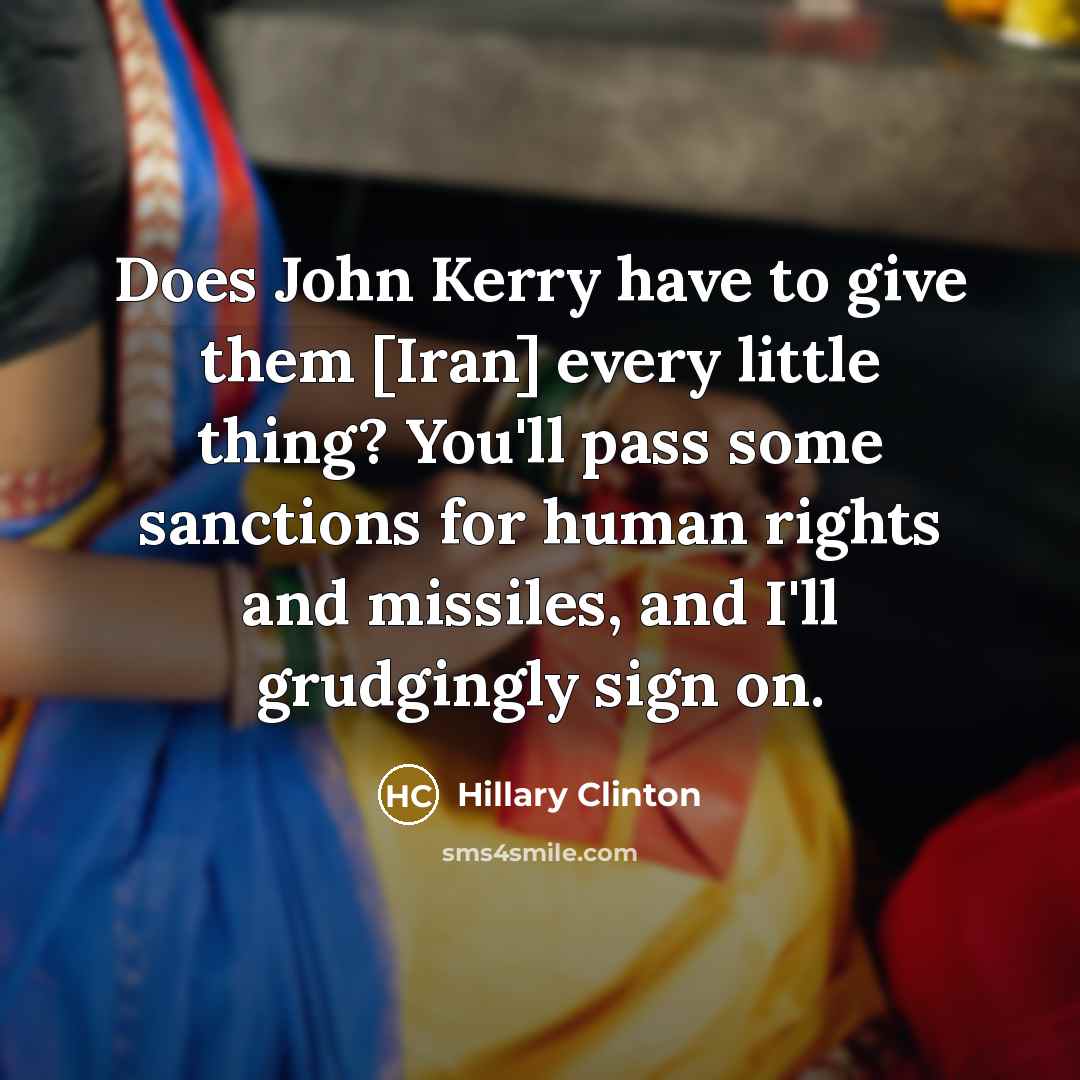 “Does John Kerry have to give them [Iran] every little thing? You'll pass some sanctions for human rights and missiles, and I'll grudgingly sign on.” quote by Hillary Clinton