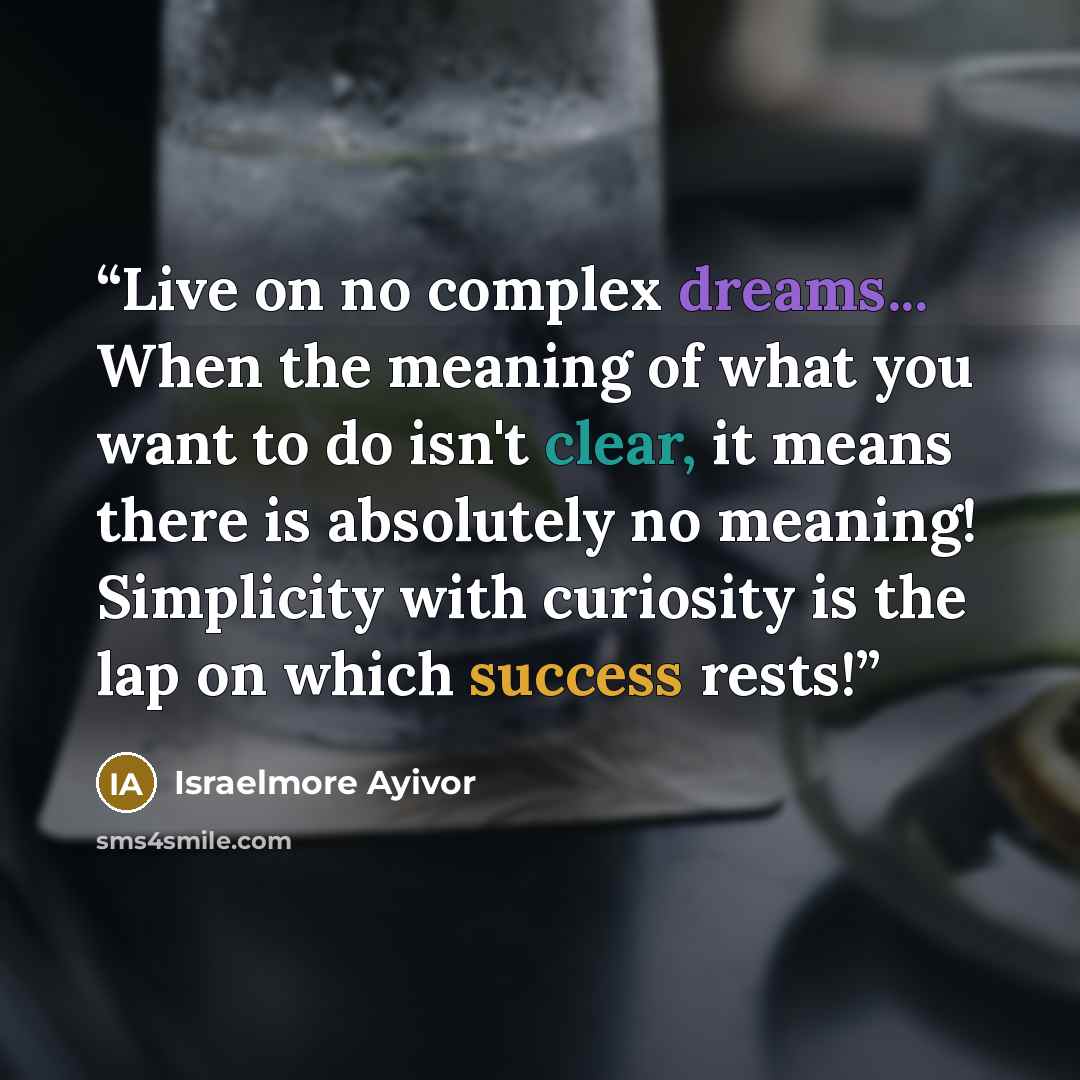 “Live on no complex dreams... When the meaning of what you want to do isn't clear, it means there is absolutely no meaning! Simplicity with curiosity is the lap on which success rests!” quote by Israelmore Ayivor