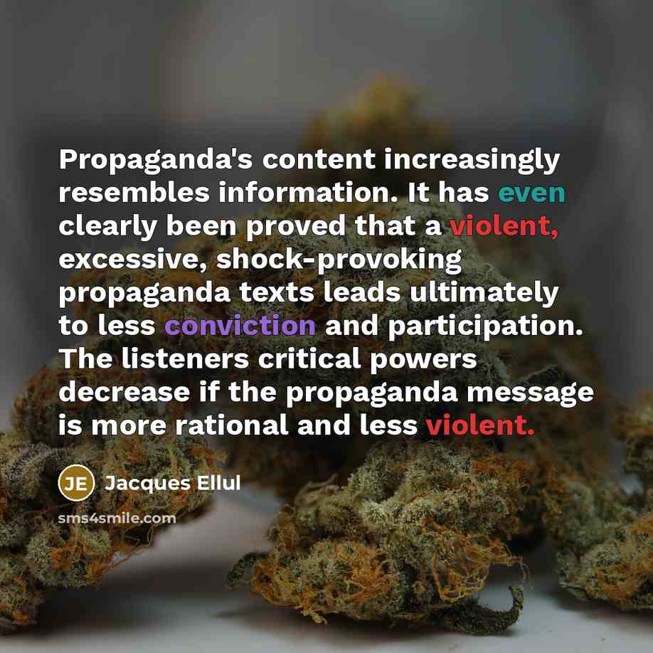 “Propaganda's content increasingly resembles information. It has even clearly been proved that a violent, excessive, shock-provoking propaganda texts leads ultimately to less conviction and participation. The listeners critical powers decrease if the propaganda message is more rational and less…” quote by Jacques Ellul