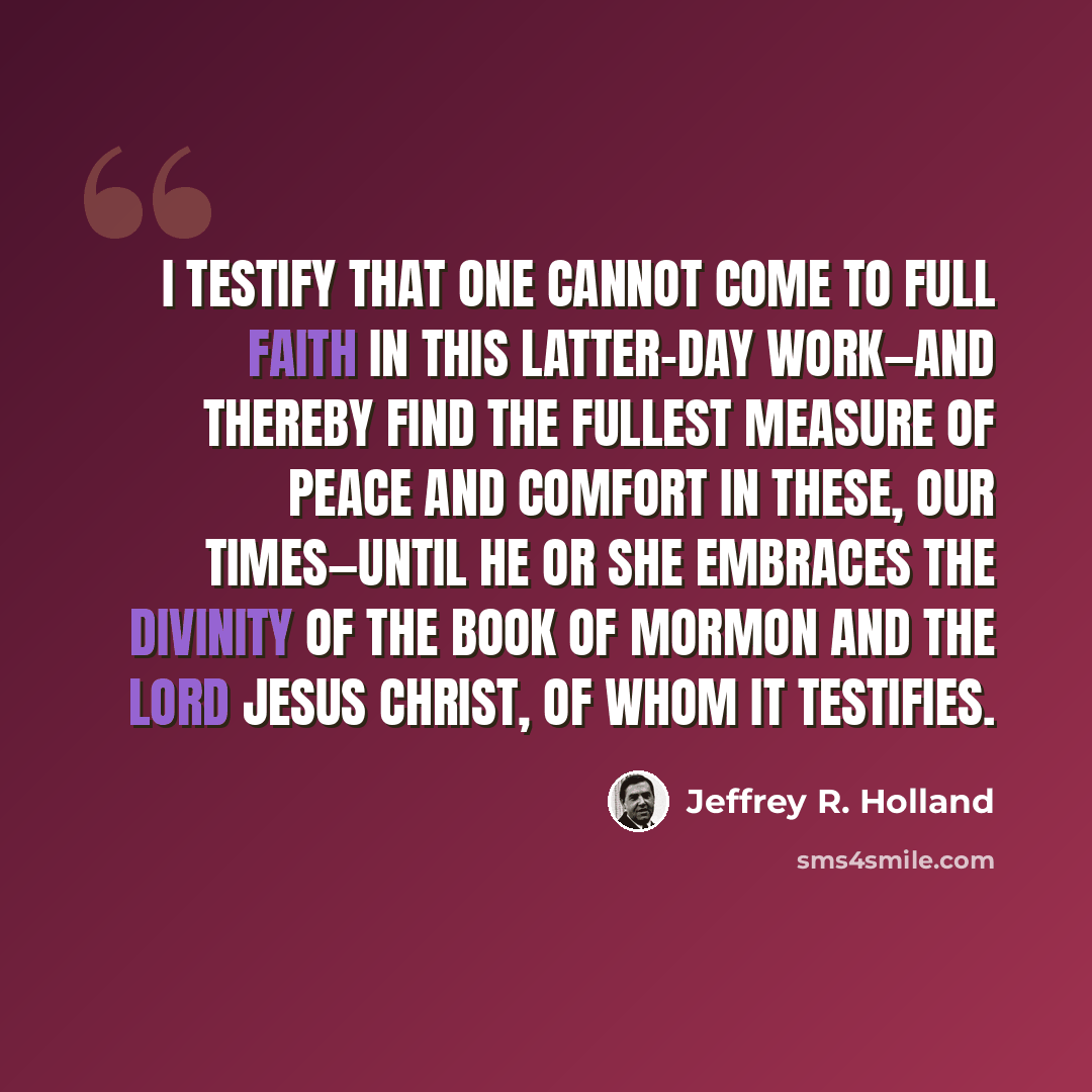 “I testify that one cannot come to full faith in this latter-day work—and thereby find the fullest measure of peace and comfort in these, our times—until he or she embraces the divinity of the Book of Mormon and the Lord Jesus Christ, of whom it testifies.” quote by Jeffrey R. Holland