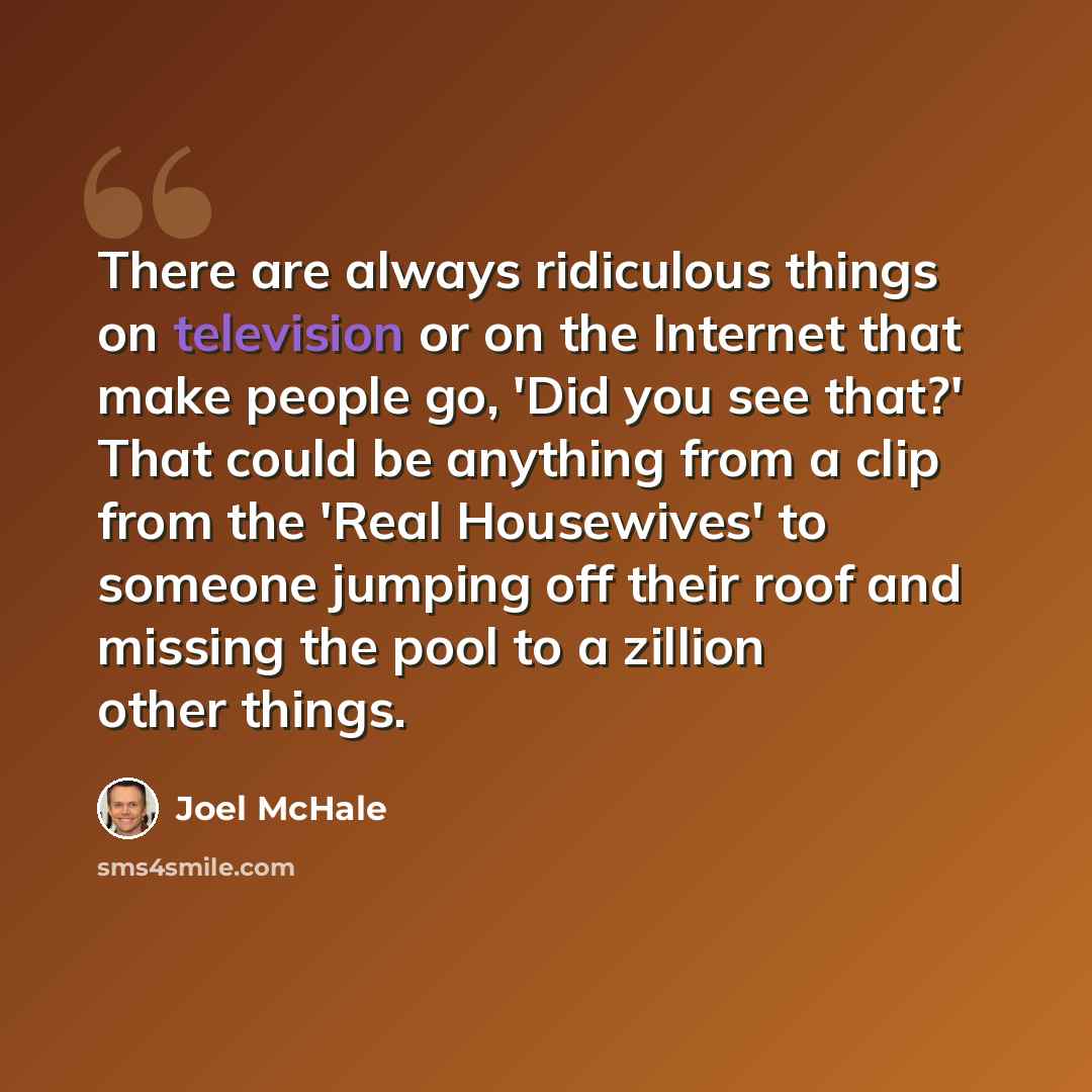 “There are always ridiculous things on television or on the Internet that make people go, 'Did you see that?' That could be anything from a clip from the 'Real Housewives' to someone jumping off their roof and missing the pool to a zillion other things.” quote by Joel McHale