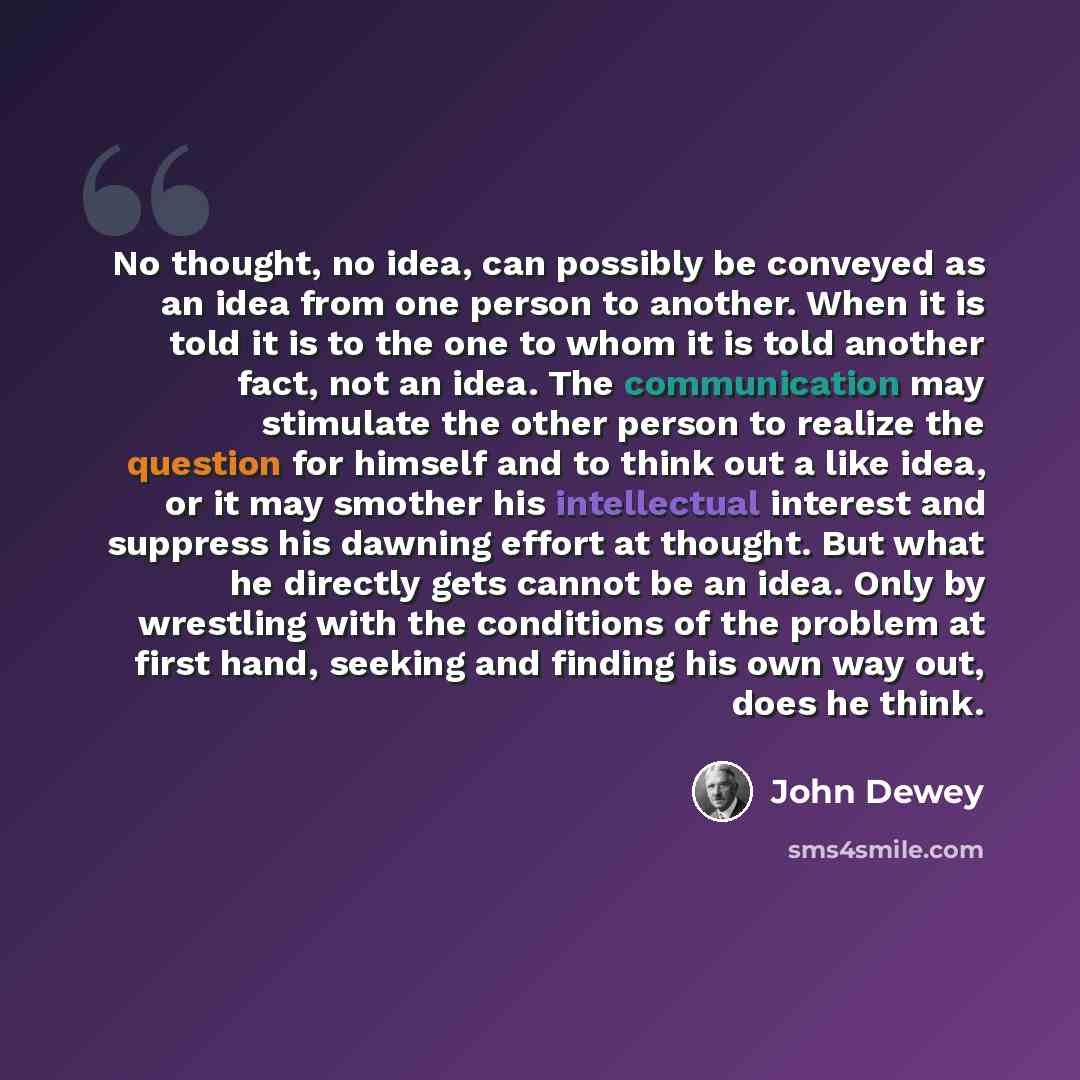 “No thought, no idea, can possibly be conveyed as an idea from one person to another. When it is told it is to the one to whom it is told another fact, not an idea. The communication may stimulate the other person to realize the question for himself and to think out a like idea, or it may smother…” quote by John Dewey