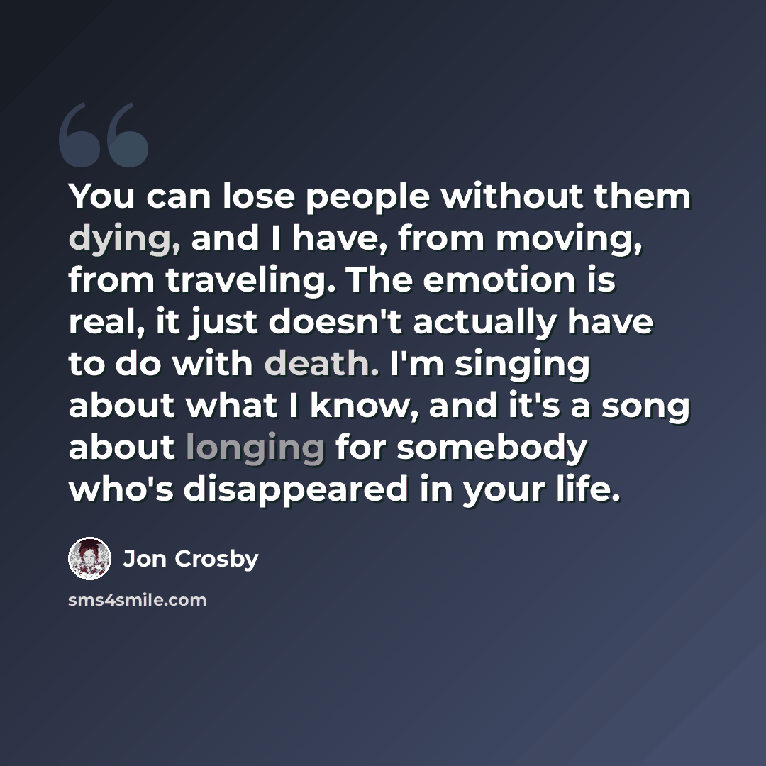 “You can lose people without them dying, and I have, from moving, from traveling. The emotion is real, it just doesn't actually have to do with death. I'm singing about what I know, and it's a song about longing for somebody who's disappeared in your life.” quote by Jon Crosby