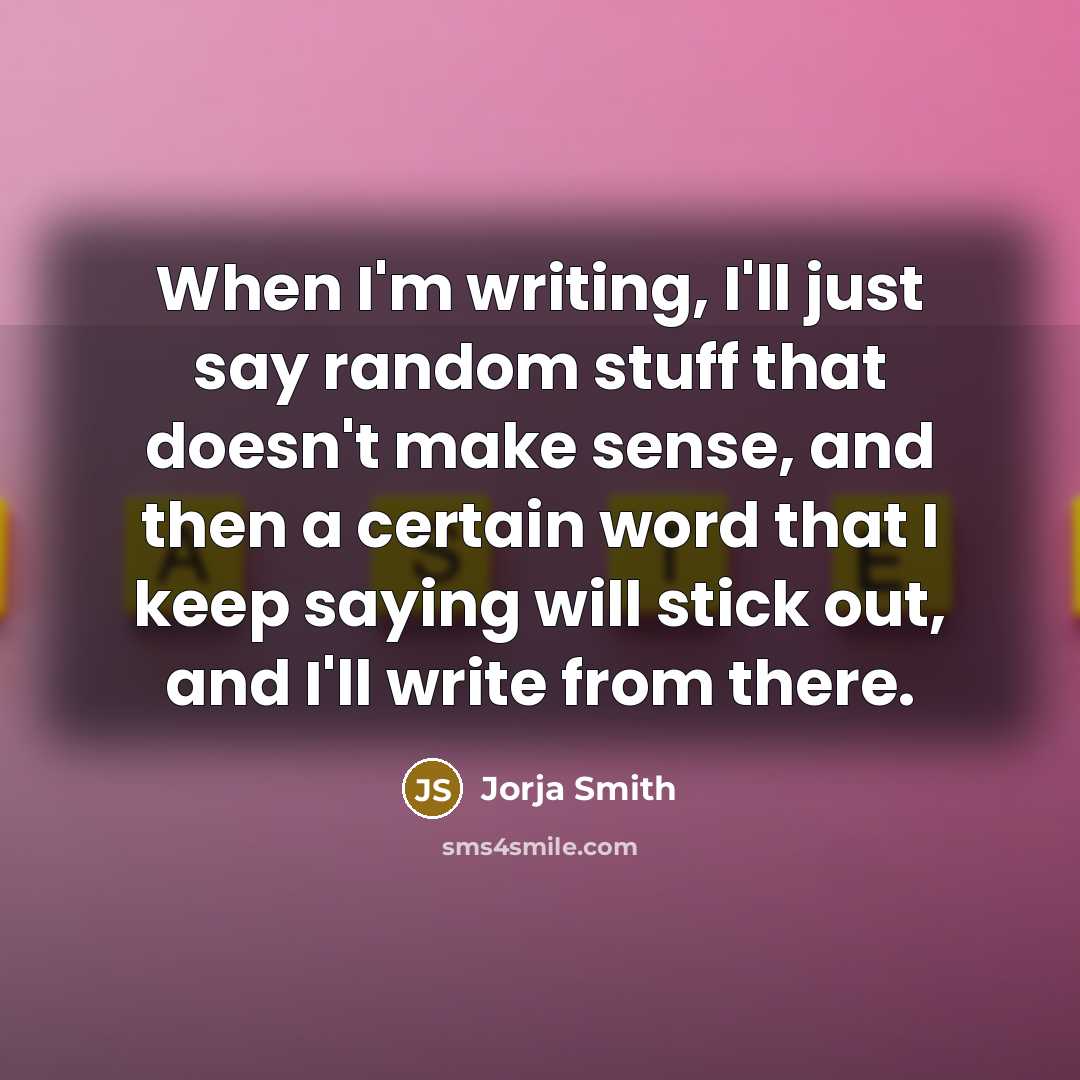 “When I'm writing, I'll just say random stuff that doesn't make sense, and then a certain word that I keep saying will stick out, and I'll write from there.” quote by Jorja Smith