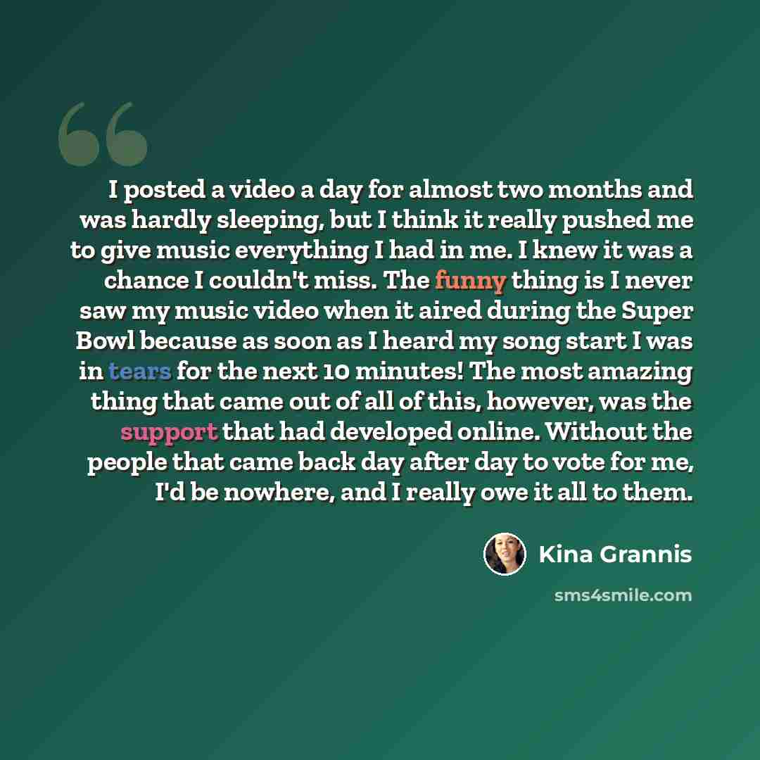 “I posted a video a day for almost two months and was hardly sleeping, but I think it really pushed me to give music everything I had in me. I knew it was a chance I couldn't miss. The funny thing is I never saw my music video when it aired during the Super Bowl because as soon as I heard my song…” quote by Kina Grannis