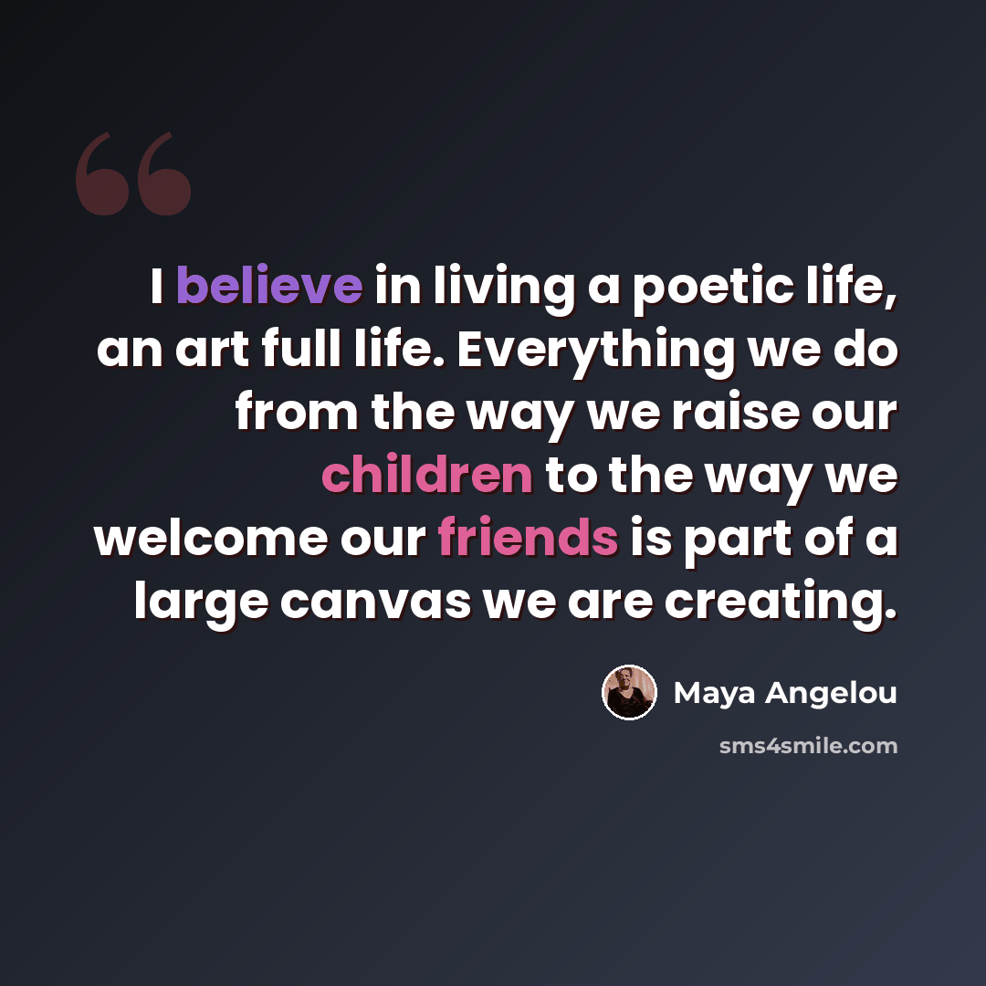 “I believe in living a poetic life, an art full life. Everything we do from the way we raise our children to the way we welcome our friends is part of a large canvas we are creating.” quote by Maya Angelou