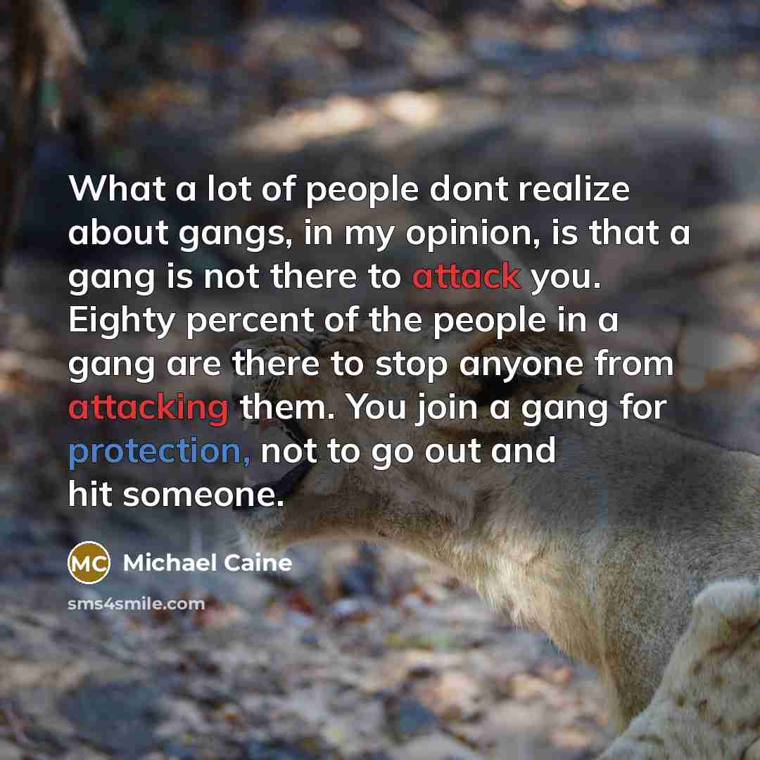 “What a lot of people dont realize about gangs, in my opinion, is that a gang is not there to attack you. Eighty percent of the people in a gang are there to stop anyone from attacking them. You join a gang for protection, not to go out and hit someone.” quote by Michael Caine