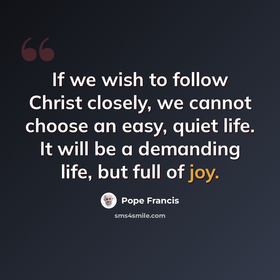 “If we wish to follow Christ closely, we cannot choose an easy, quiet life. It will be a demanding life, but full of joy.” quote by Pope Francis