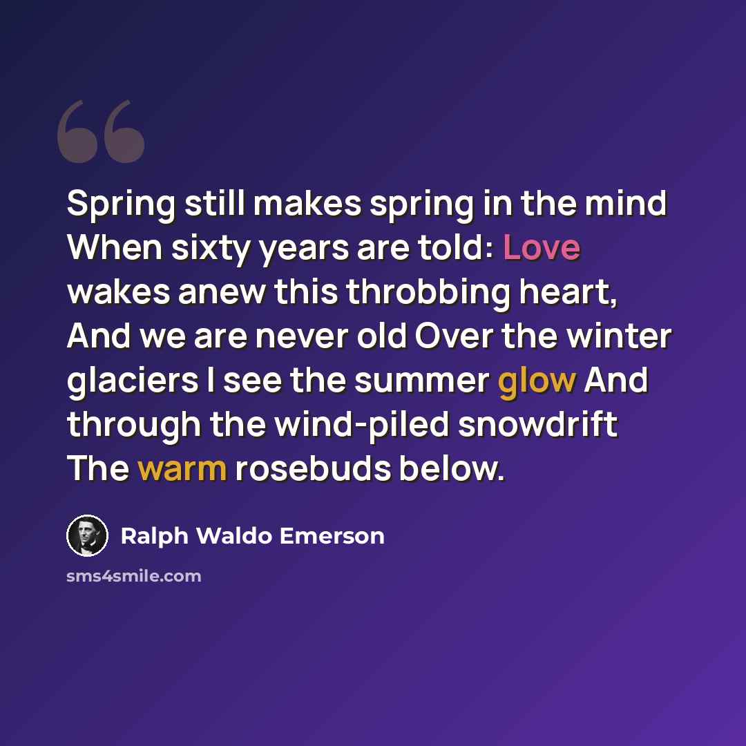 “Spring still makes spring in the mind When sixty years are told: Love wakes anew this throbbing heart, And we are never old Over the winter glaciers I see the summer glow And through the wind-piled snowdrift The warm rosebuds below.” quote by Ralph Waldo Emerson