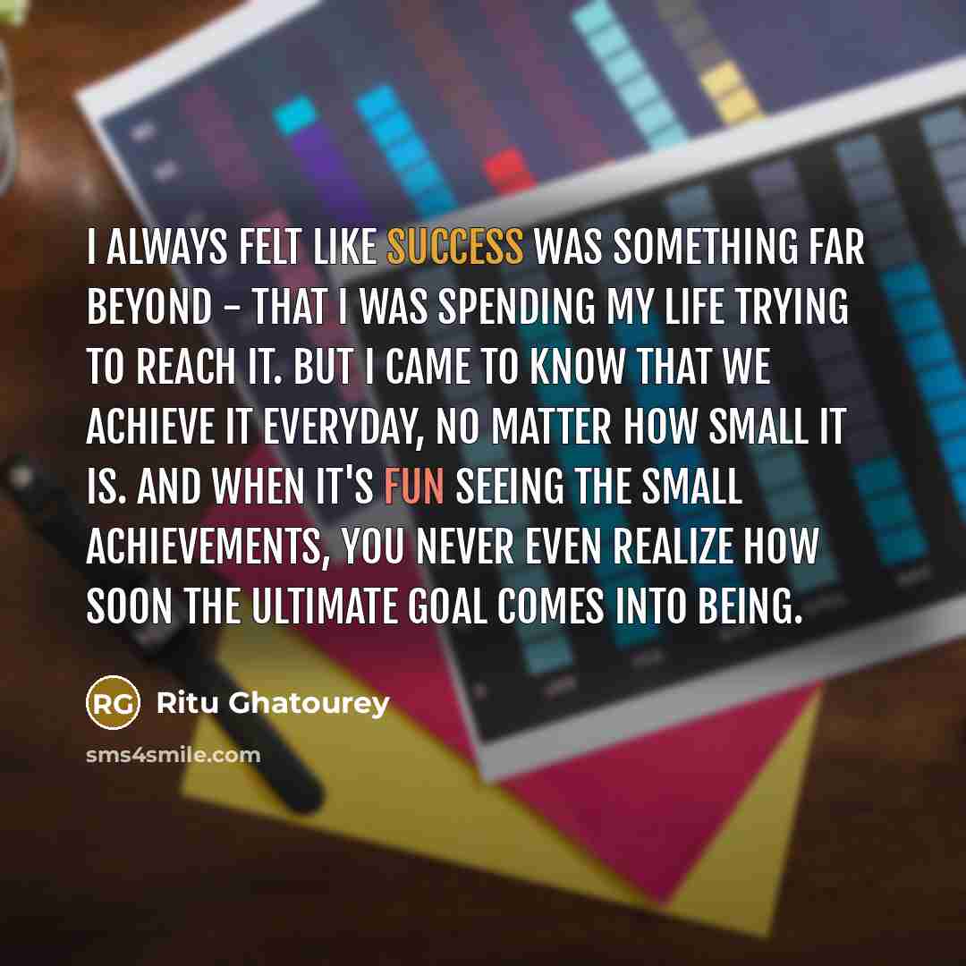 “I always felt like success was something far beyond - that I was spending my life trying to reach it. But I came to know that we achieve it everyday, no matter how small it is. And when it's fun seeing the small achievements, you never even realize how soon the ultimate goal comes into being.” quote by Ritu Ghatourey