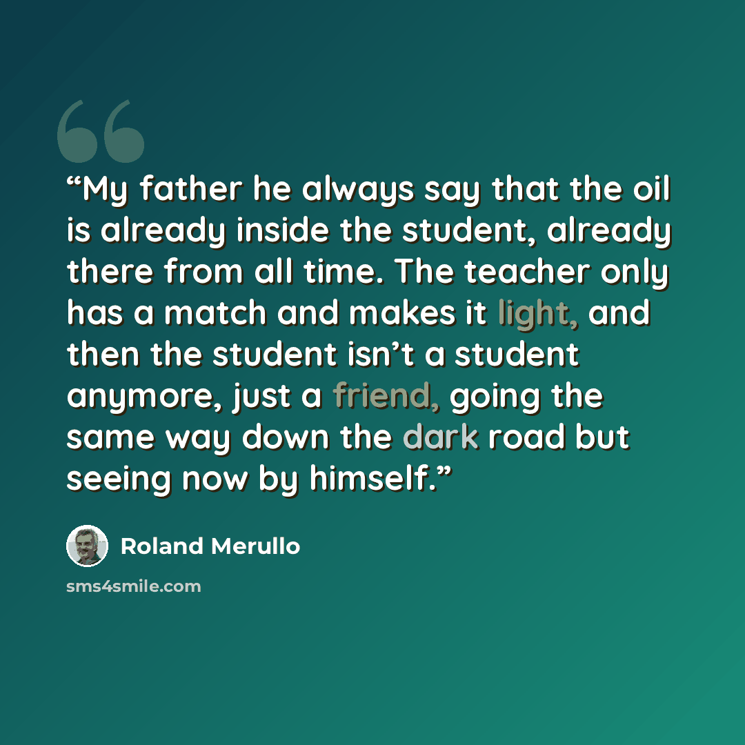 “My father he always say that the oil is already inside the student, already there from all time. The teacher only has a match and makes it light, and then the student isn’t a student anymore, just a friend, going the same way down the dark road but seeing now by himself.” quote by Roland Merullo
