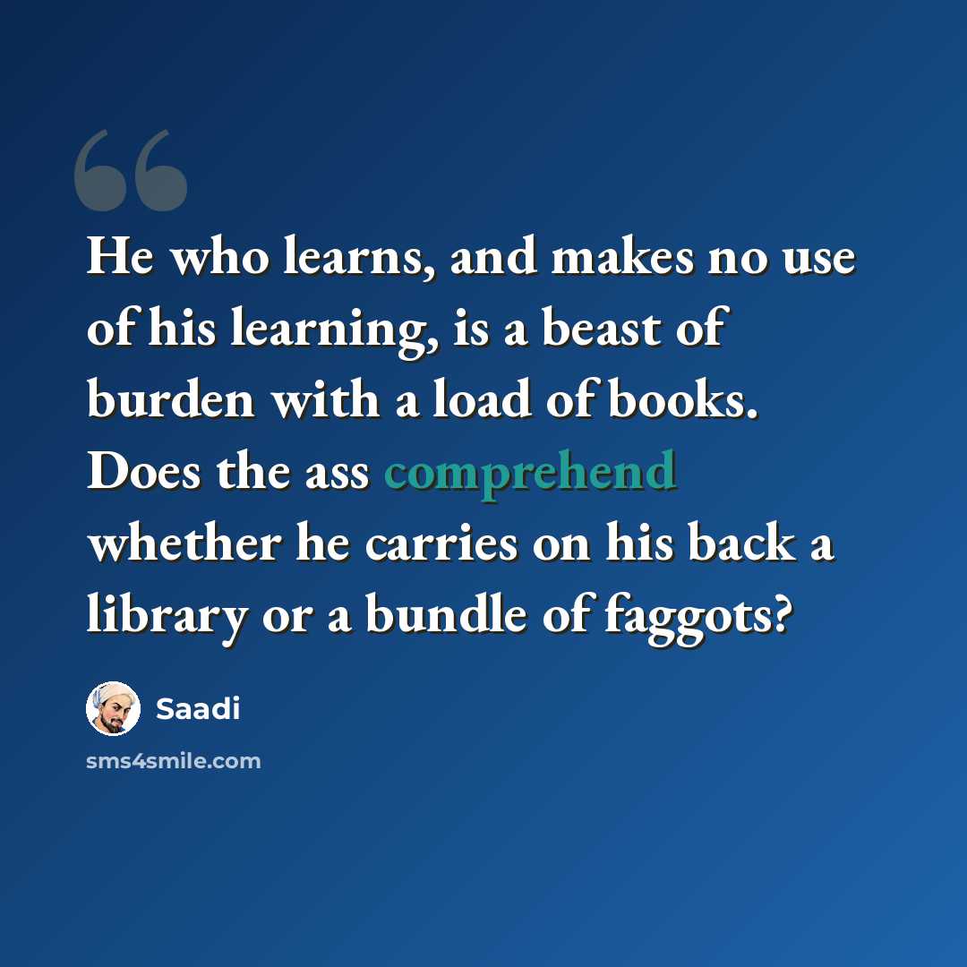 “He who learns, and makes no use of his learning, is a beast of burden with a load of books. Does the ass comprehend whether he carries on his back a library or a bundle of faggots?” quote by Saadi