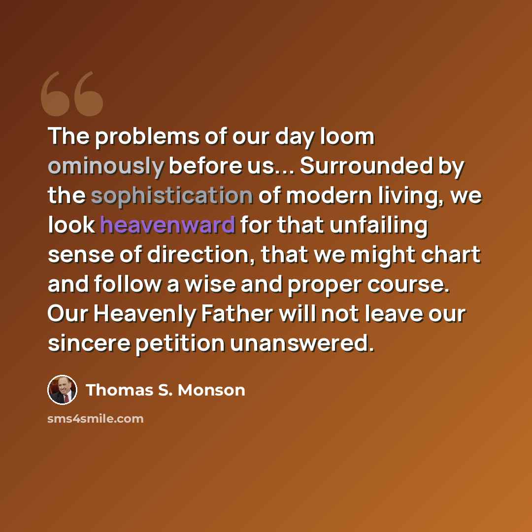“The problems of our day loom ominously before us... Surrounded by the sophistication of modern living, we look heavenward for that unfailing sense of direction, that we might chart and follow a wise and proper course. Our Heavenly Father will not leave our sincere petition unanswered.” quote by Thomas S. Monson