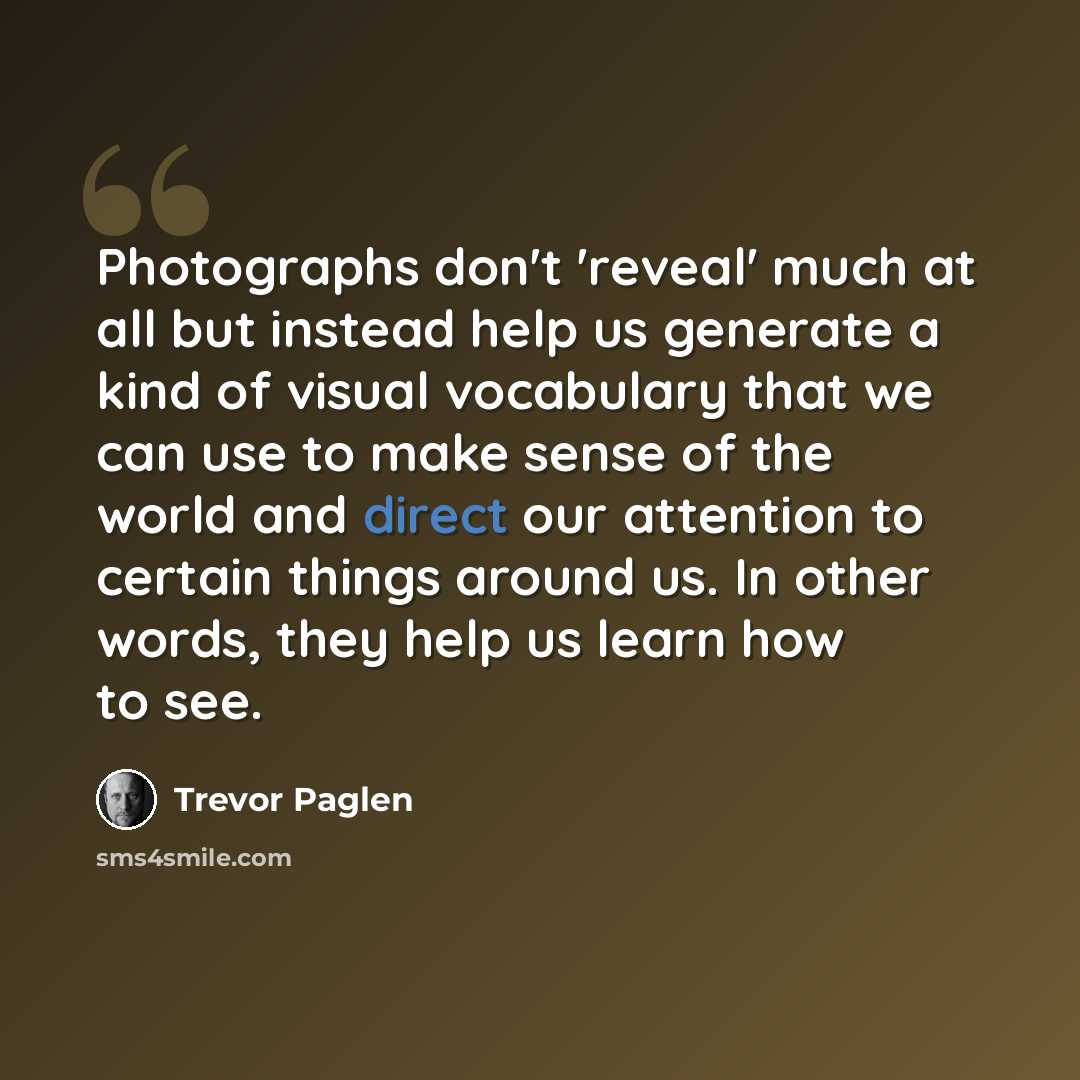“Photographs don't 'reveal' much at all but instead help us generate a kind of visual vocabulary that we can use to make sense of the world and direct our attention to certain things around us. In other words, they help us learn how to see.” quote by Trevor Paglen