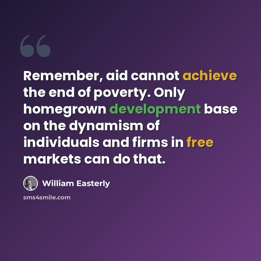 “Remember, aid cannot achieve the end of poverty. Only homegrown development base on the dynamism of individuals and firms in free markets can do that.” quote by William Easterly