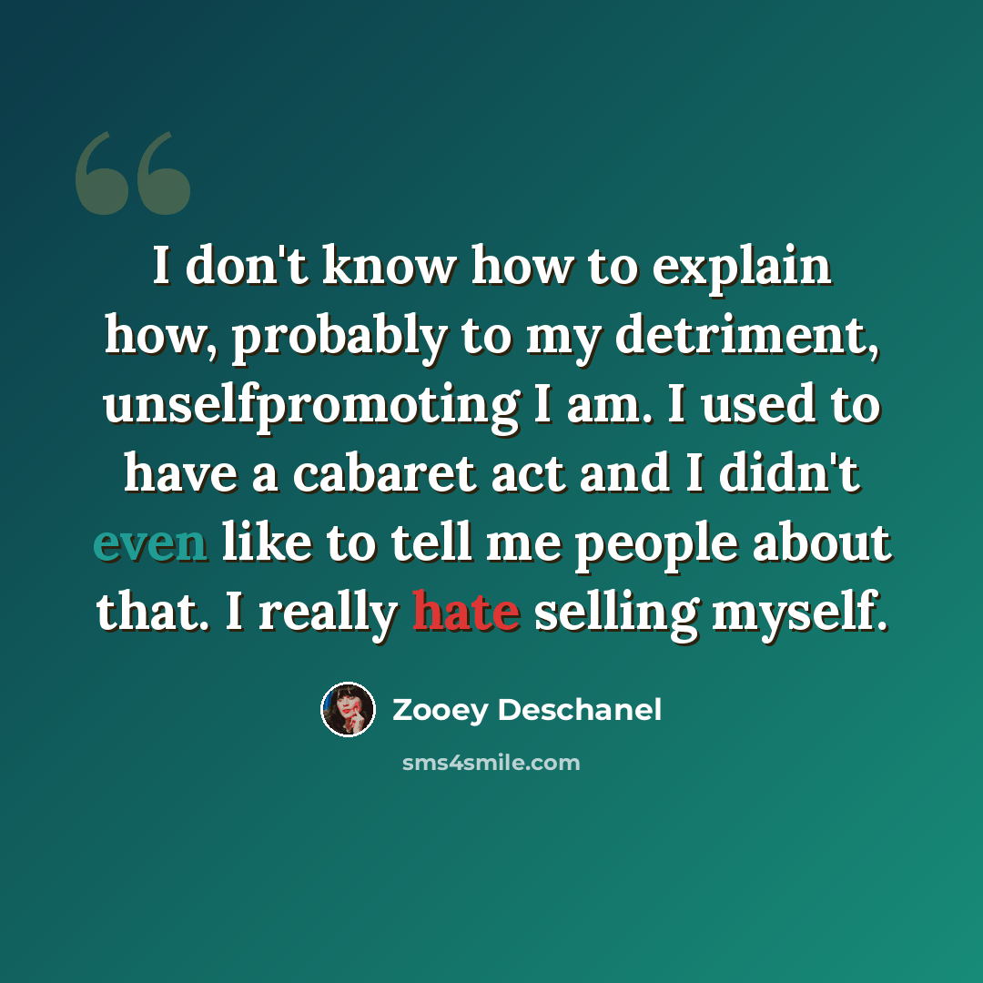 “I don't know how to explain how, probably to my detriment, unselfpromoting I am. I used to have a cabaret act and I didn't even like to tell me people about that. I really hate selling myself.” quote by Zooey Deschanel