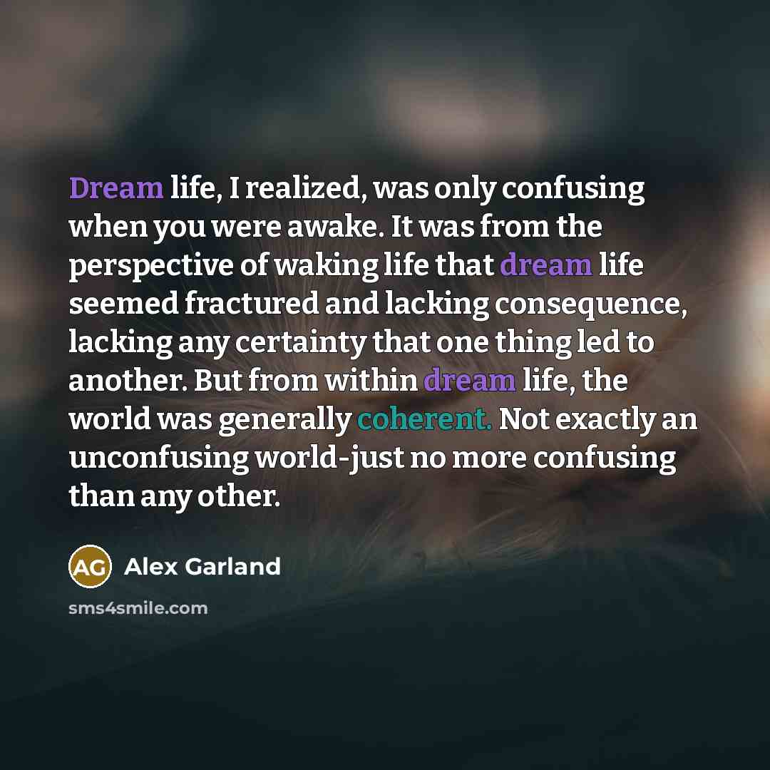 “Dream life, I realized, was only confusing when you were awake. It was from the perspective of waking life that dream life seemed fractured and lacking consequence, lacking any certainty that one thing led to another. But from within dream life, the world was generally coherent. Not exactly an…” quote by Alex Garland