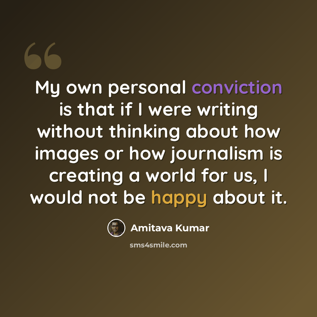 “My own personal conviction is that if I were writing without thinking about how images or how journalism is creating a world for us, I would not be happy about it.” quote by Amitava Kumar