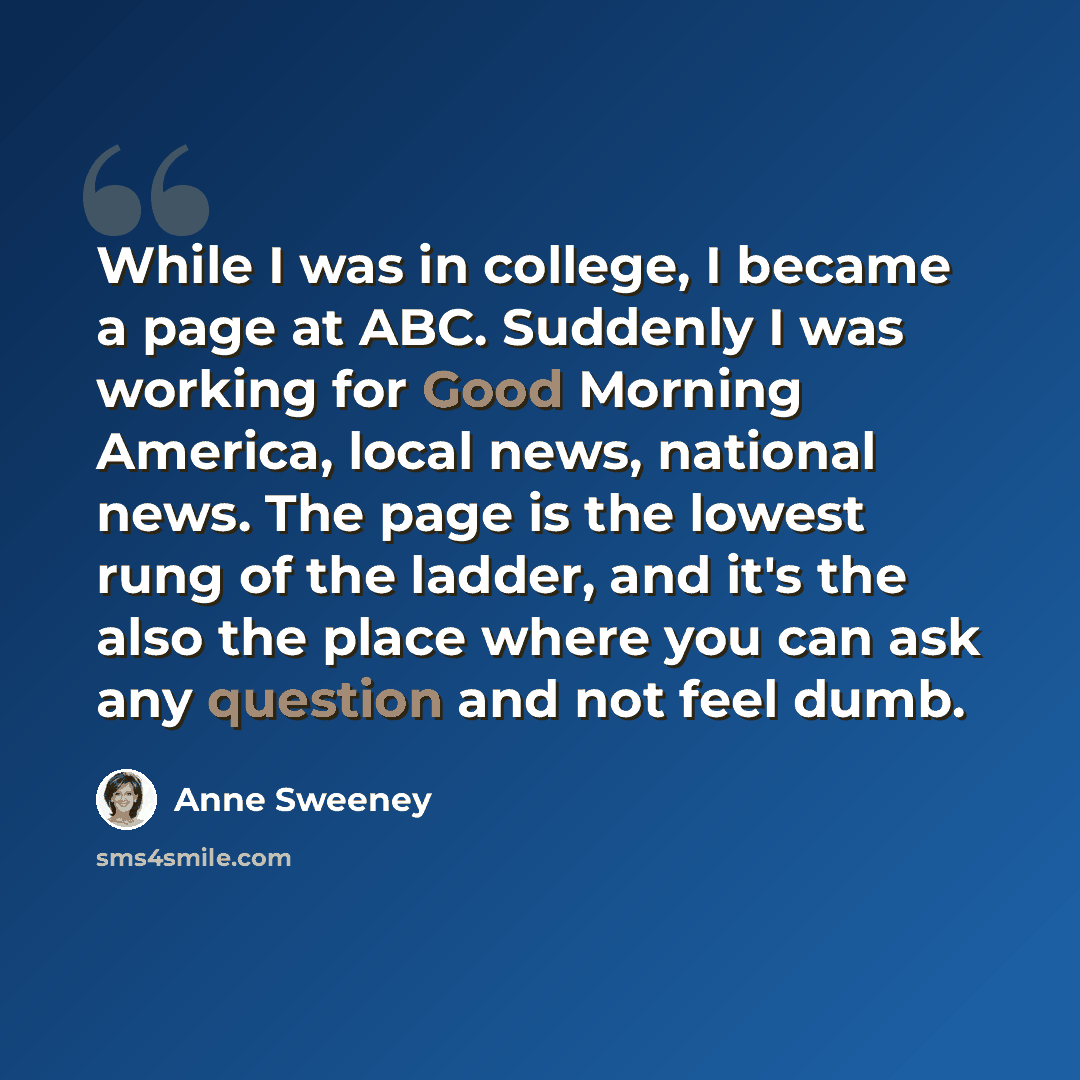 “While I was in college, I became a page at ABC. Suddenly I was working for Good Morning America, local news, national news. The page is the lowest rung of the ladder, and it's the also the place where you can ask any question and not feel dumb.” quote by Anne Sweeney