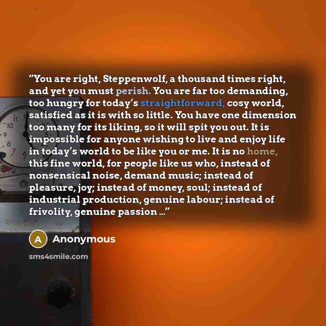 “You are right, Steppenwolf, a thousand times right, and yet you must perish. You are far too demanding, too hungry for today’s straightforward, cosy world, satisfied as it is with so little. You have one dimension too many for its liking, so it will spit you out. It is impossible for anyone…” quote by Anonymous