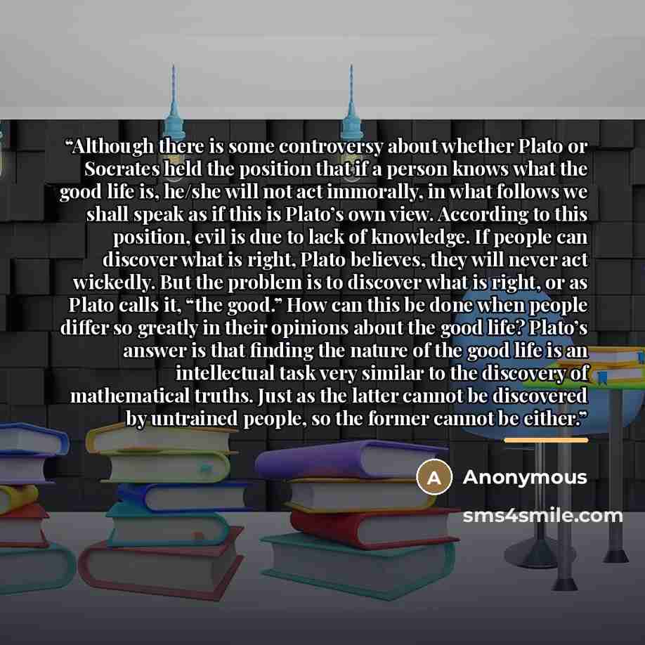 “Although there is some controversy about whether Plato or Socrates held the position that if a person knows what the good life is, he/she will not act immorally, in what follows we shall speak as if this is Plato’s own view. According to this position, evil is due to lack of knowledge. If people…” quote by Anonymous