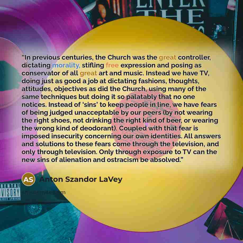 “In previous centuries, the Church was the great controller, dictating morality, stifling free expression and posing as conservator of all great art and music. Instead we have TV, doing just as good a job at dictating fashions, thoughts, attitudes, objectives as did the Church, using many of the…” quote by Anton Szandor LaVey