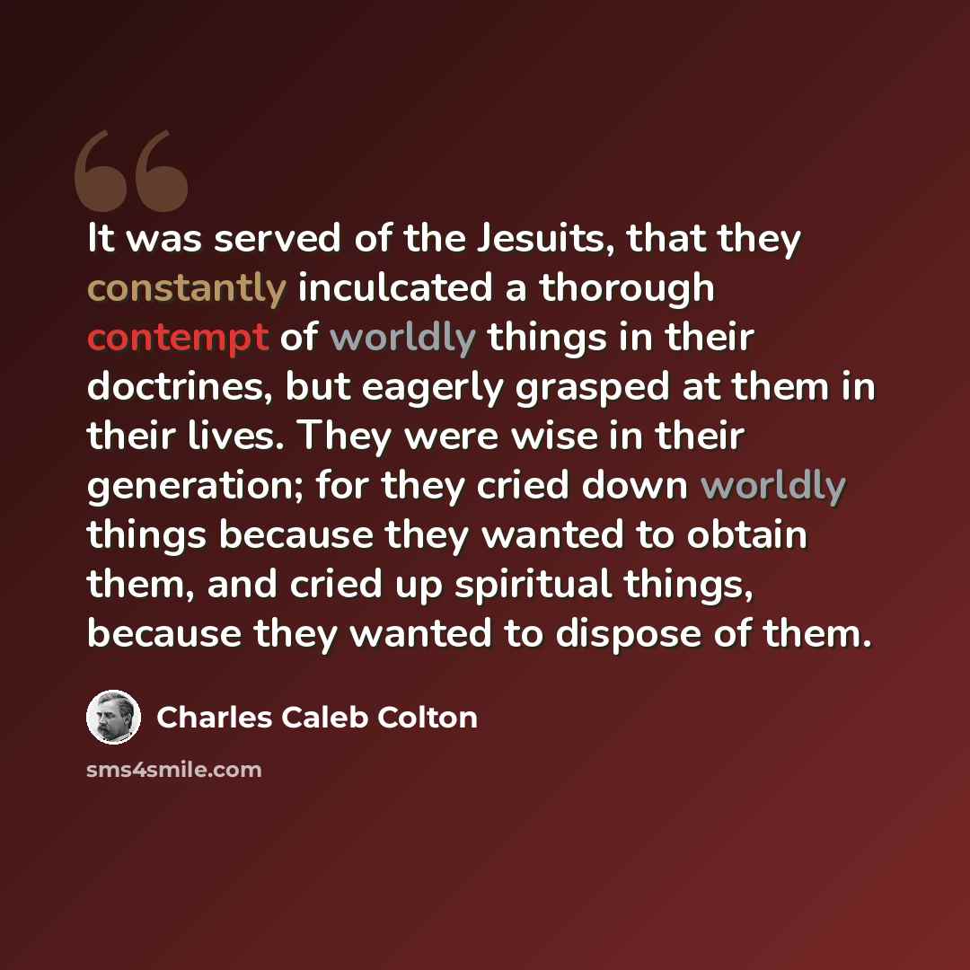 “It was served of the Jesuits, that they constantly inculcated a thorough contempt of worldly things in their doctrines, but eagerly grasped at them in their lives. They were wise in their generation; for they cried down worldly things because they wanted to obtain them, and cried up spiritual…” quote by Charles Caleb Colton