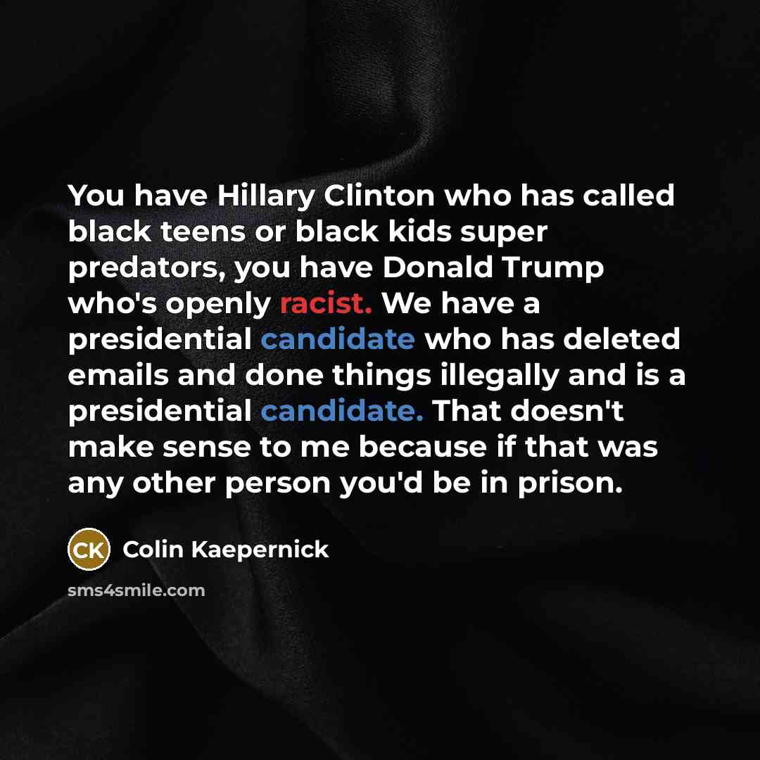“You have Hillary Clinton who has called black teens or black kids super predators, you have Donald Trump who's openly racist. We have a presidential candidate who has deleted emails and done things illegally and is a presidential candidate. That doesn't make sense to me because if that was any…” quote by Colin Kaepernick