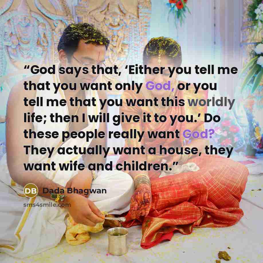 “God says that, ‘Either you tell me that you want only God, or you tell me that you want this worldly life; then I will give it to you.’ Do these people really want God? They actually want a house, they want wife and children.” quote by Dada Bhagwan