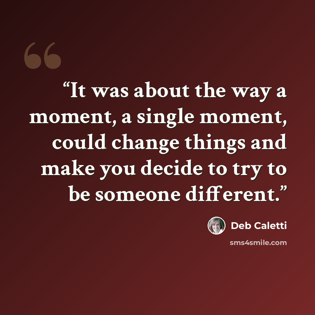 “It was about the way a moment, a single moment, could change things and make you decide to try to be someone different.” quote by Deb Caletti