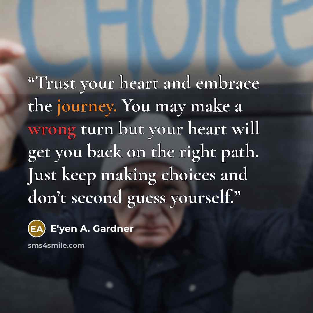 “Trust your heart and embrace the journey. You may make a wrong turn but your heart will get you back on the right path. Just keep making choices and don’t second guess yourself.” quote by E'yen A. Gardner