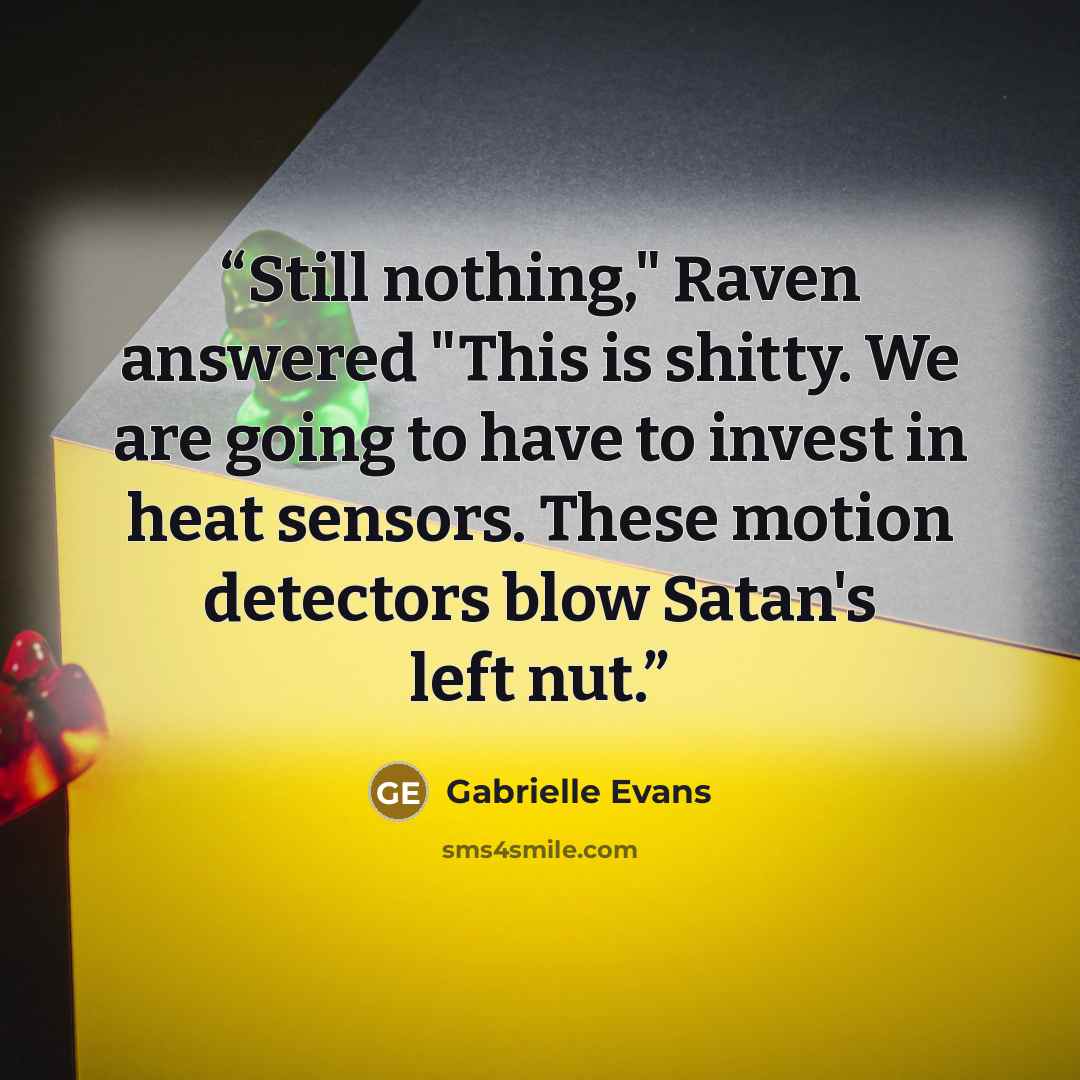 “Still nothing," Raven answered "This is shitty. We are going to have to invest in heat sensors. These motion detectors blow Satan's left nut.” quote by Gabrielle Evans