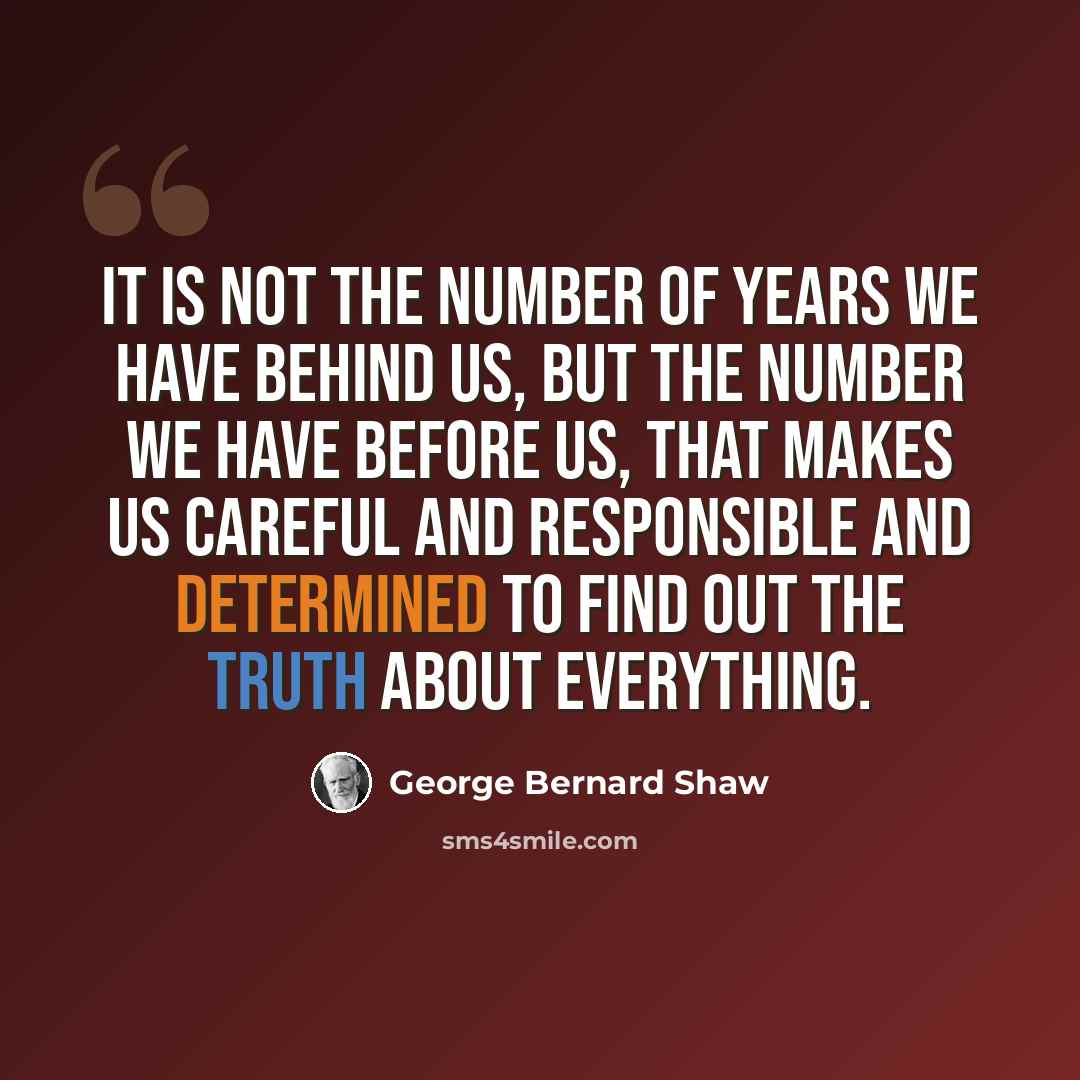 “It is not the number of years we have behind us, but the number we have before us, that makes us careful and responsible and determined to find out the truth about everything.” quote by George Bernard Shaw