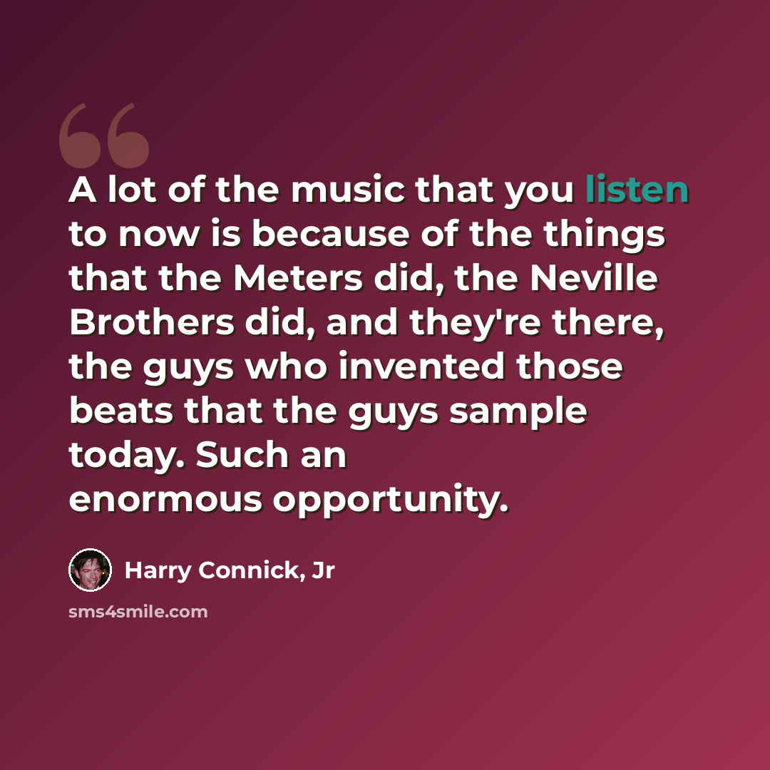 “A lot of the music that you listen to now is because of the things that the Meters did, the Neville Brothers did, and they're there, the guys who invented those beats that the guys sample today. Such an enormous opportunity.” quote by Harry Connick, Jr