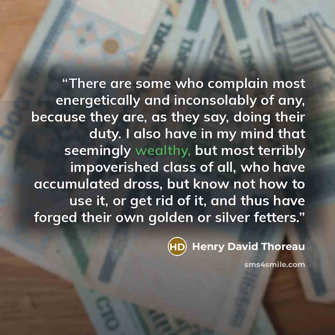 “There are some who complain most energetically and inconsolably of any, because they are, as they say, doing their duty. I also have in my mind that seemingly wealthy, but most terribly impoverished class of all, who have accumulated dross, but know not how to use it, or get rid of it, and thus…” quote by Henry David Thoreau
