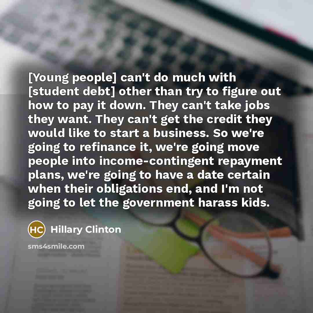 “[Young people] can't do much with [student debt] other than try to figure out how to pay it down. They can't take jobs they want. They can't get the credit they would like to start a business. So we're going to refinance it, we're going move people into income-contingent repayment plans, we're…” quote by Hillary Clinton