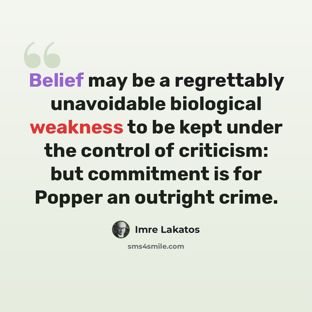 “Belief may be a regrettably unavoidable biological weakness to be kept under the control of criticism: but commitment is for Popper an outright crime.” quote by Imre Lakatos