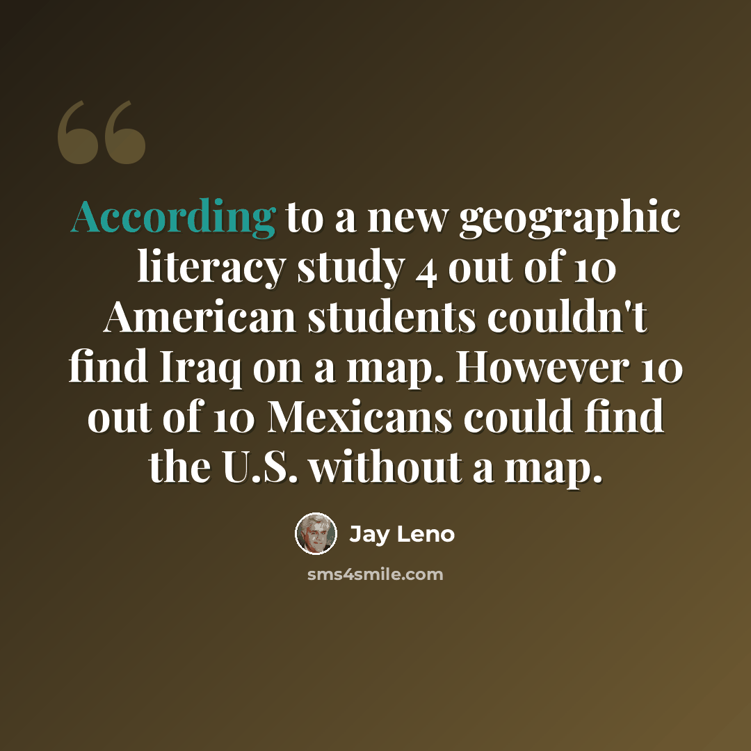 “According to a new geographic literacy study 4 out of 10 American students couldn't find Iraq on a map. However 10 out of 10 Mexicans could find the U.S. without a map.” quote by Jay Leno