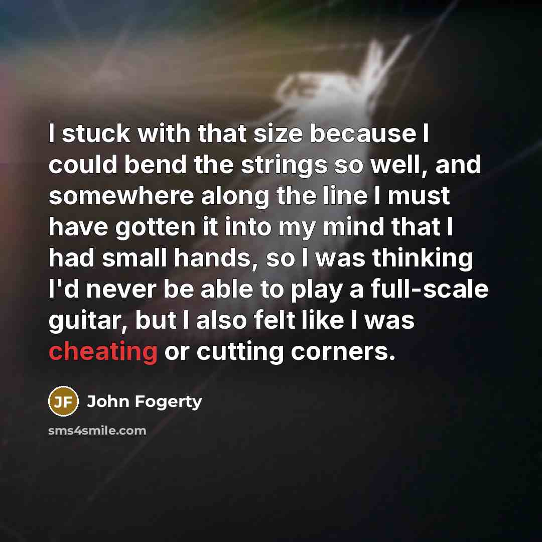 “I stuck with that size because I could bend the strings so well, and somewhere along the line I must have gotten it into my mind that I had small hands, so I was thinking I'd never be able to play a full-scale guitar, but I also felt like I was cheating or cutting corners.” quote by John Fogerty