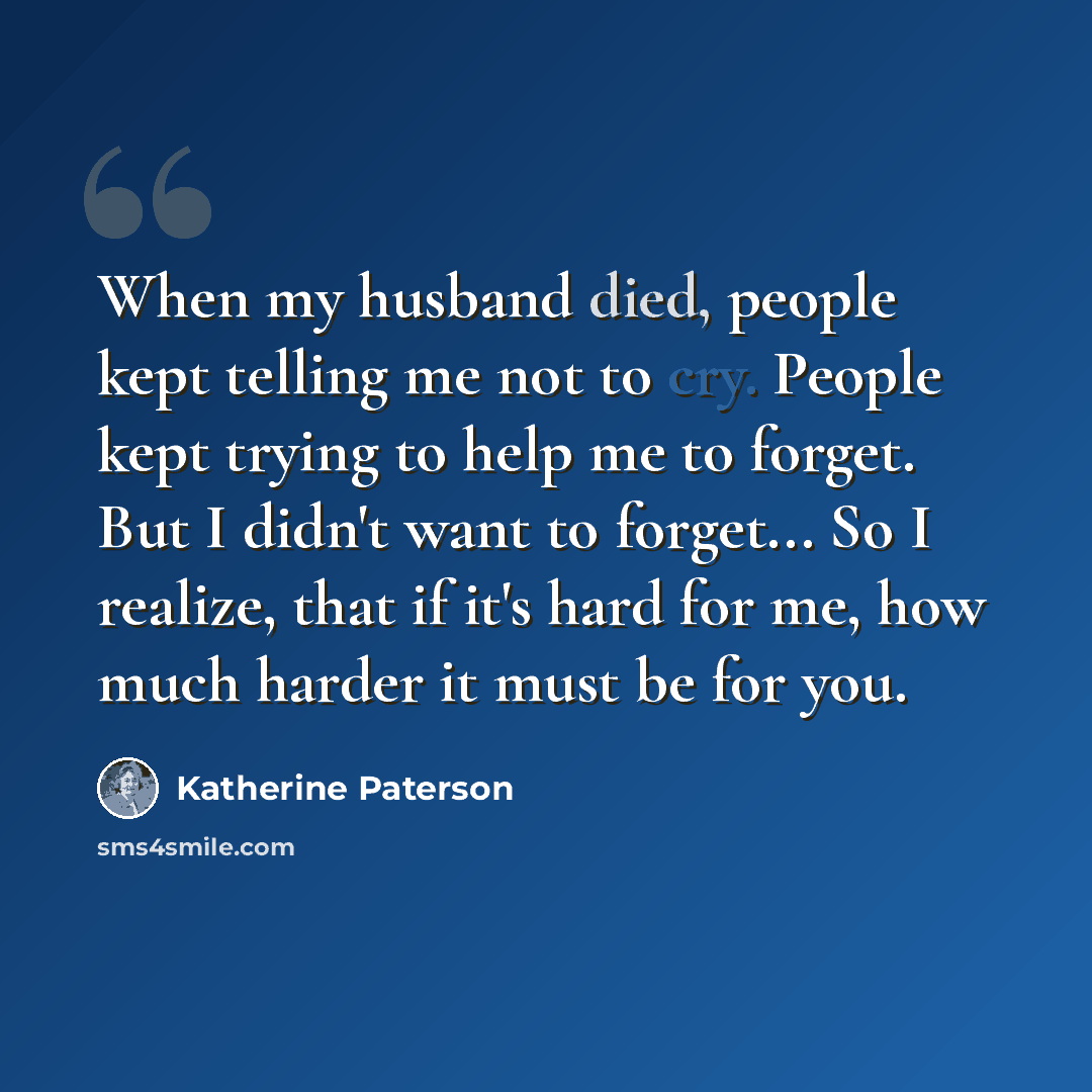 “When my husband died, people kept telling me not to cry. People kept trying to help me to forget. But I didn't want to forget... So I realize, that if it's hard for me, how much harder it must be for you.” quote by Katherine Paterson