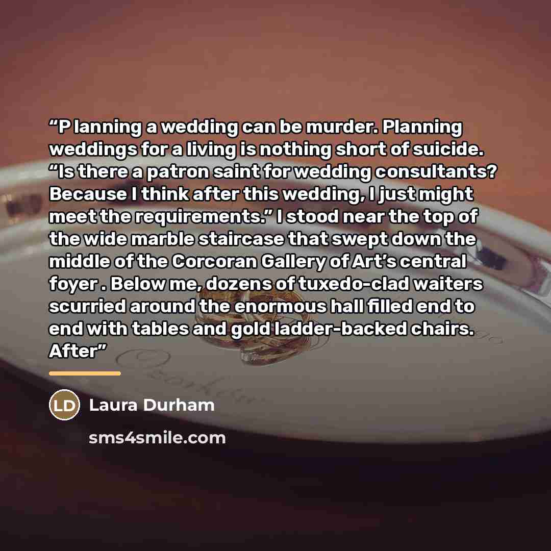 “P lanning a wedding can be murder. Planning weddings for a living is nothing short of suicide. “Is there a patron saint for wedding consultants? Because I think after this wedding, I just might meet the requirements.” I stood near the top of the wide marble staircase that swept down the middle of…” quote by Laura Durham