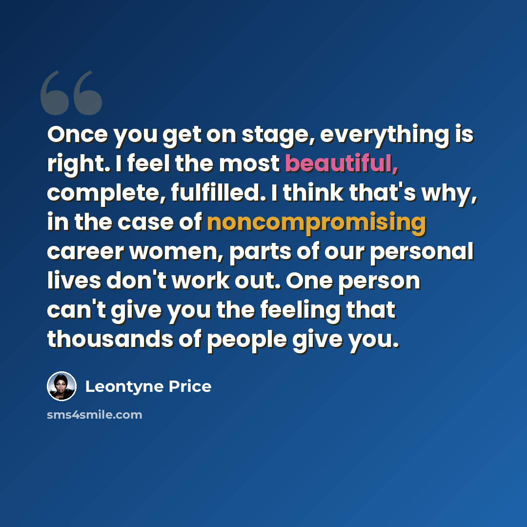 “Once you get on stage, everything is right. I feel the most beautiful, complete, fulfilled. I think that's why, in the case of noncompromising career women, parts of our personal lives don't work out. One person can't give you the feeling that thousands of people give you.” quote by Leontyne Price