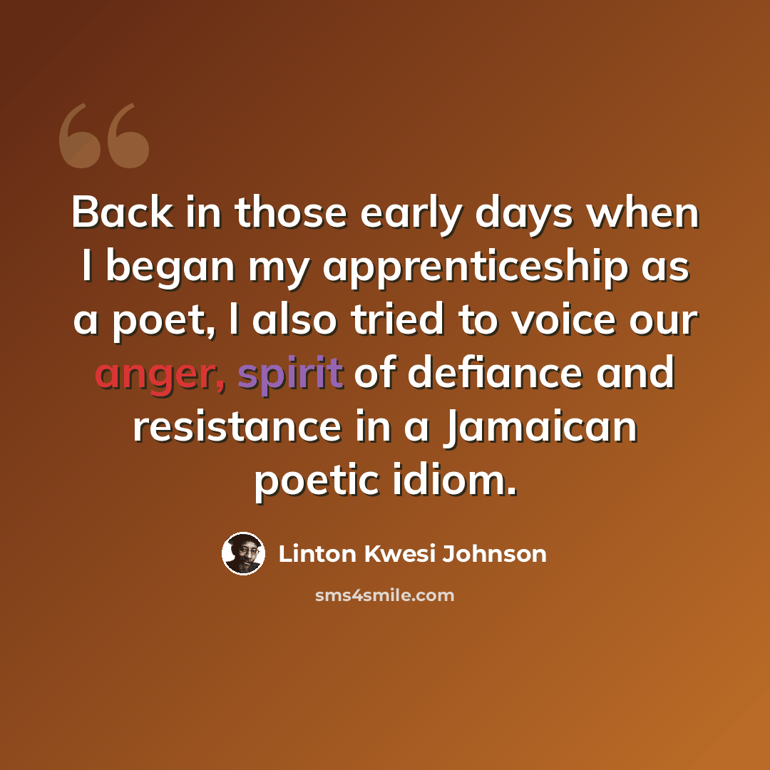 “Back in those early days when I began my apprenticeship as a poet, I also tried to voice our anger, spirit of defiance and resistance in a Jamaican poetic idiom.” quote by Linton Kwesi Johnson