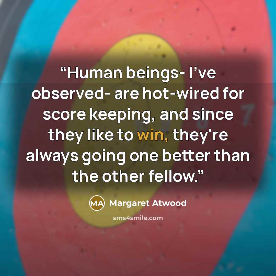 “Human beings- I've observed- are hot-wired for score keeping, and since they like to win, they're always going one better than the other fellow.” quote by Margaret Atwood