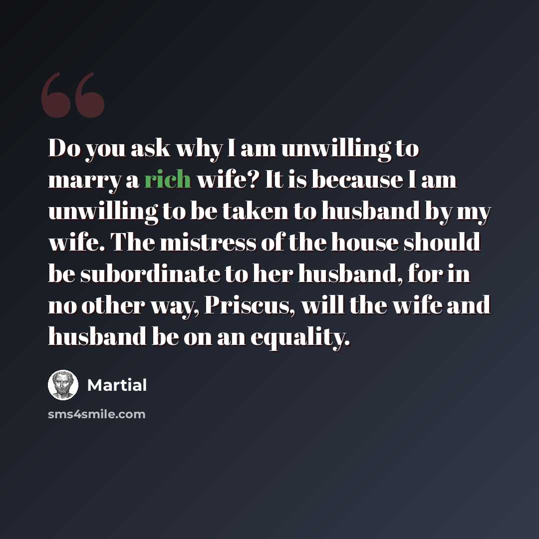 “Do you ask why I am unwilling to marry a rich wife? It is because I am unwilling to be taken to husband by my wife. The mistress of the house should be subordinate to her husband, for in no other way, Priscus, will the wife and husband be on an equality.” quote by Martial